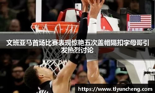 文班亚马首场比赛表现惊艳五次盖帽隔扣字母哥引发热烈讨论